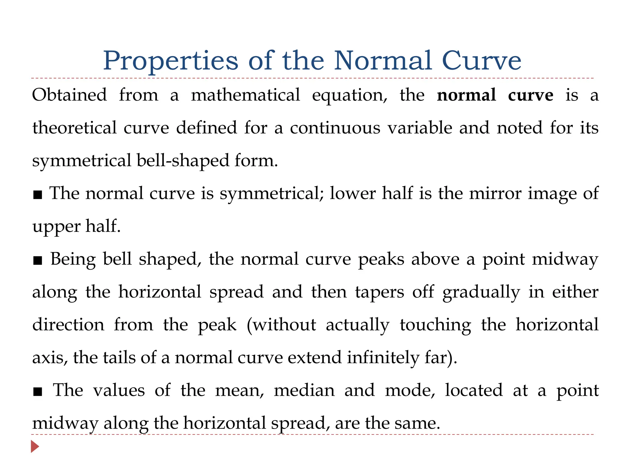 Properties of the Normal Curve
Obtained from a mathematical equation, the normal curve is a
theoretical curve defined for a continuous variable and noted for its
symmetrical bell-shaped form.
■ The normal curve is symmetrical; lower half is the mirror image of
upper half.
■ Being bell shaped, the normal curve peaks above a point midway
along the horizontal spread and then tapers off gradually in either
direction from the peak (without actually touching the horizontal
axis, the tails of a normal curve extend infinitely far).
■ The values of the mean, median and mode, located at a point
midway along the horizontal spread, are the same.
 