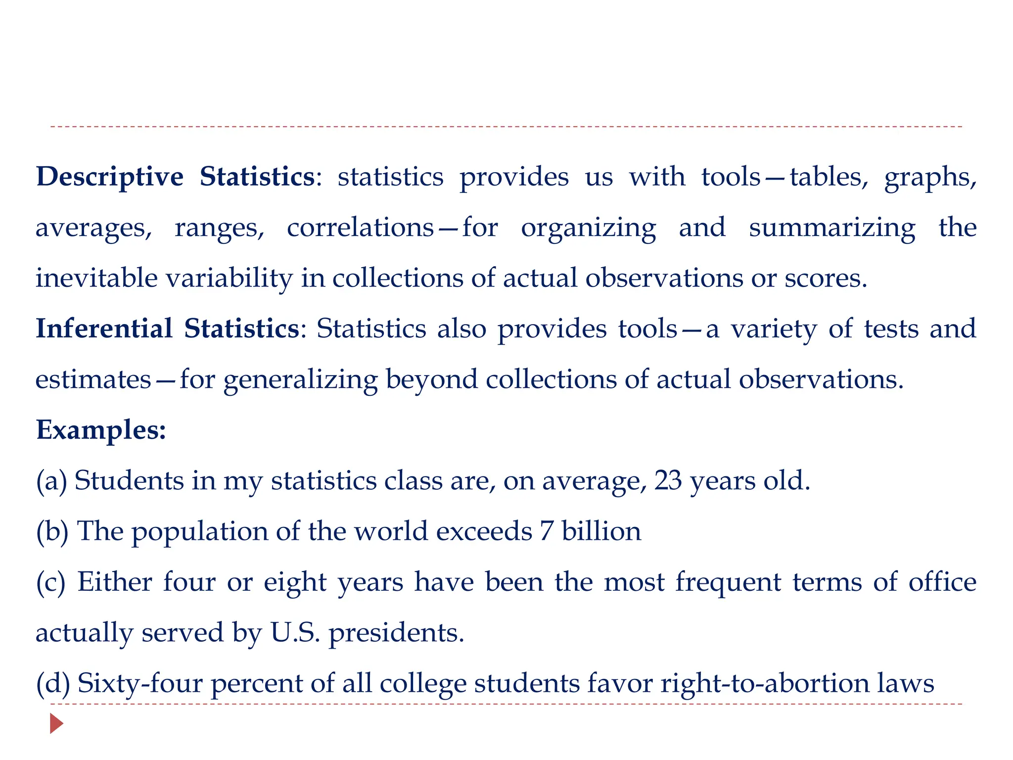 Descriptive Statistics: statistics provides us with tools—tables, graphs,
averages, ranges, correlations—for organizing and summarizing the
inevitable variability in collections of actual observations or scores.
Inferential Statistics: Statistics also provides tools—a variety of tests and
estimates—for generalizing beyond collections of actual observations.
Examples:
(a) Students in my statistics class are, on average, 23 years old.
(b) The population of the world exceeds 7 billion
(c) Either four or eight years have been the most frequent terms of office
actually served by U.S. presidents.
(d) Sixty-four percent of all college students favor right-to-abortion laws
 