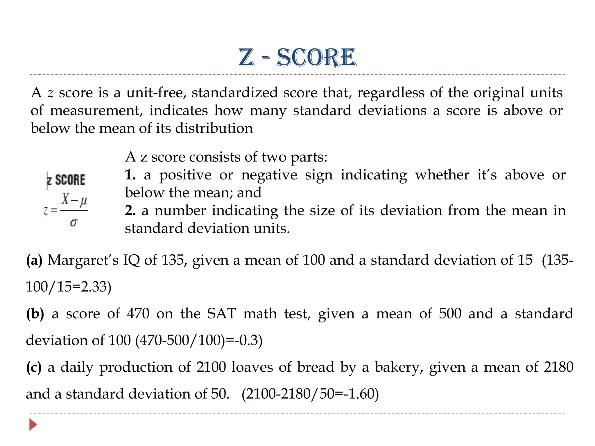 Z - SCORE
A z score is a unit-free, standardized score that, regardless of the original units
of measurement, indicates how many standard deviations a score is above or
below the mean of its distribution
A z score consists of two parts:
1. a positive or negative sign indicating whether it’s above or
below the mean; and
2. a number indicating the size of its deviation from the mean in
standard deviation units.
(a) Margaret’s IQ of 135, given a mean of 100 and a standard deviation of 15 (135-
100/15=2.33)
(b) a score of 470 on the SAT math test, given a mean of 500 and a standard
deviation of 100 (470-500/100)=-0.3)
(c) a daily production of 2100 loaves of bread by a bakery, given a mean of 2180
and a standard deviation of 50. (2100-2180/50=-1.60)
 