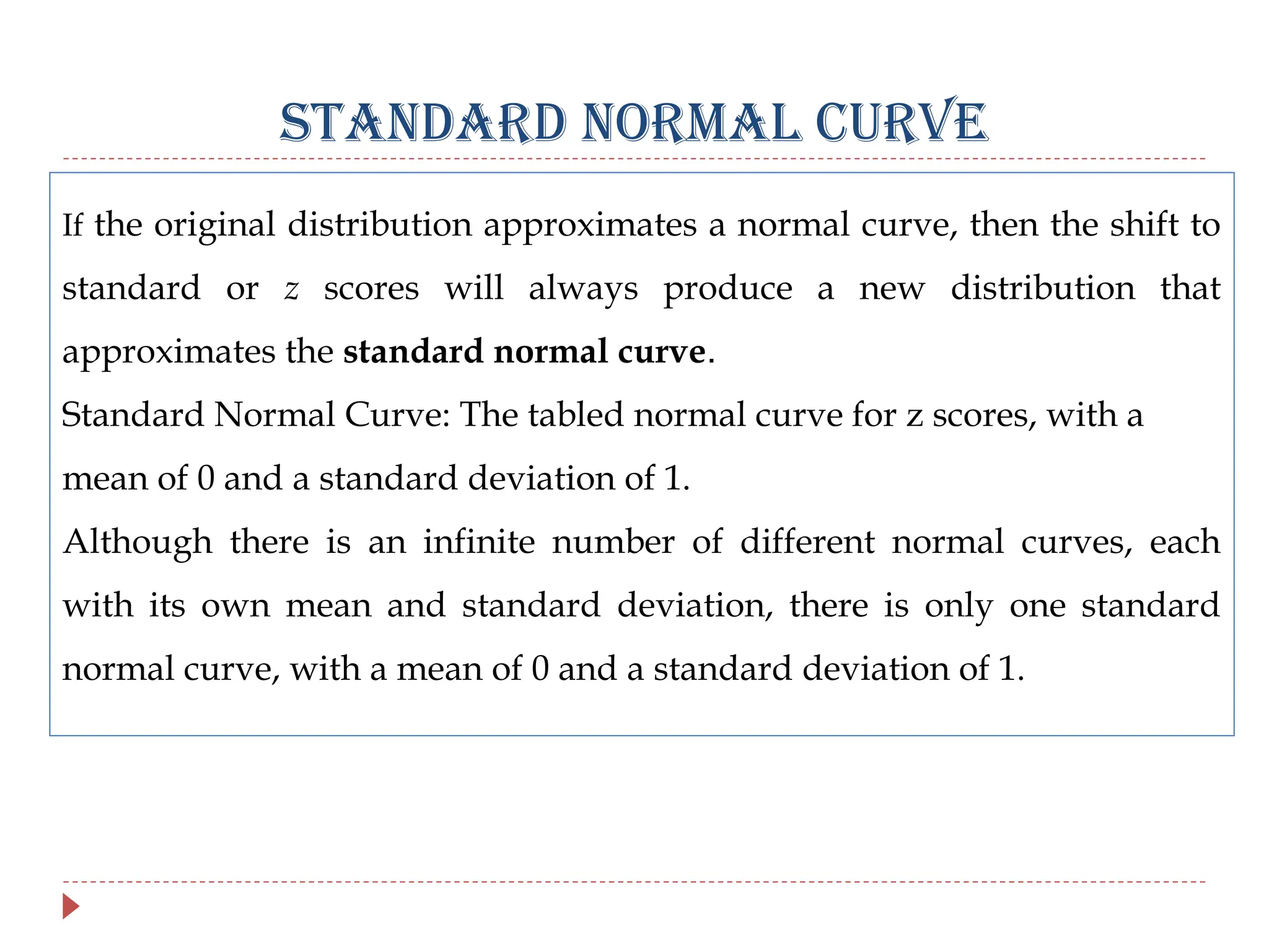STANDARD NORMAL CURVE
If the original distribution approximates a normal curve, then the shift to
standard or z scores will always produce a new distribution that
approximates the standard normal curve.
Standard Normal Curve: The tabled normal curve for z scores, with a
mean of 0 and a standard deviation of 1.
Although there is an infinite number of different normal curves, each
with its own mean and standard deviation, there is only one standard
normal curve, with a mean of 0 and a standard deviation of 1.
 