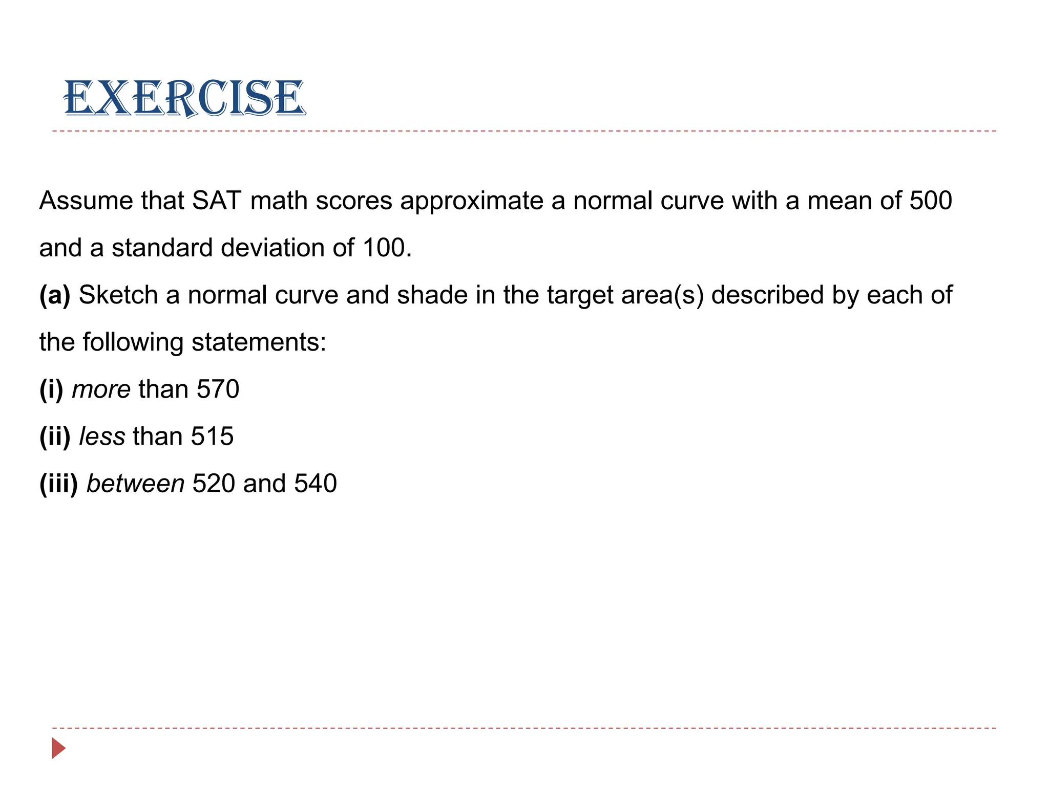 EXERCISE
Assume that SAT math scores approximate a normal curve with a mean of 500
and a standard deviation of 100.
(a) Sketch a normal curve and shade in the target area(s) described by each of
the following statements:
(i) more than 570
(ii) less than 515
(iii) between 520 and 540
 