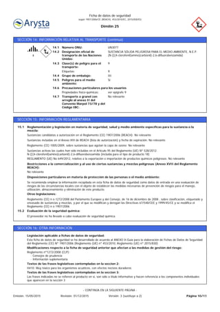 Dimilin 25
Ficha de datos de seguridad
según 1907/2006/CE (REACH), 453/2010/EC, 2015/830/EU
SECCIÓN 14: INFORMACIÓN RELATIVA AL TRANSPORTE (continúa)
14.6
14.4
14.3
14.2
14.1
ver epígrafe 9Propiedades físico-químicas:
IIIGrupo de embalaje:
9Etiquetas:
9Clase(s) de peligro para el
transporte:
SUSTANCIA SÓLIDA PELIGROSA PARA EL MEDIO AMBIENTE, N.E.P.
(N-[[(4-clorofenil)amino]carbonil]-2,6-difluorobenzamida)
Designación oficial de
transporte de las Naciones
Unidas:
Número ONU: UN3077
Peligros para el medio
ambiente:
Sí14.5
Transporte a granel con
arreglo al anexo II del
Convenio Marpol 73/78 y del
Código IBC:
No relevante14.7
Precauciones particulares para los usuarios
SECCIÓN 15: INFORMACIÓN REGLAMENTARIA
Reglamentación y legislación en materia de seguridad, salud y medio ambiente específicas para la sustancia o la
mezcla:
15.1
REGLAMENTO (UE) No 649/2012, relativo a la exportación e importación de productos químicos peligrosos: No relevante
Sustancias activas las cuales han sido incluidas en el Artículo 95 del Reglamento (UE) Nº 528/2012:
N-[[(4-clorofenil)amino]carbonil]-2,6-difluorobenzamida (incluida para el tipo de producto 18)
Reglamento (CE) 1005/2009, sobre sustancias que agotan la capa de ozono: No relevante
Sustancias incluidas en el Anexo XIV de REACH (lista de autorización) y fecha de expiración: No relevante
Sustancias candidatas a autorización en el Reglamento (CE) 1907/2006 (REACH): No relevante
El proveedor no ha llevado a cabo evaluación de seguridad química.
Evaluación de la seguridad química:15.2
Reglamento (CE) n o 1272/2008 del Parlamento Europeo y del Consejo, de 16 de diciembre de 2008 , sobre clasificación, etiquetado y
envasado de sustancias y mezclas, y por el que se modifican y derogan las Directivas 67/548/CEE y 1999/45/CE y se modifica el
Reglamento (CE) n o 1907/2006
Otras legislaciones:
Se recomienda emplear la información recopilada en esta ficha de datos de seguridad como datos de entrada en una evaluación de
riesgos de las circunstancias locales con el objeto de establecer las medidas necesarias de prevención de riesgos para el manejo,
utilización, almacenamiento y eliminación de este producto.
Disposiciones particulares en materia de protección de las personas o el medio ambiente:
No relevante
Restricciones a la comercialización y al uso de ciertas sustancias y mezclas peligrosas (Anexo XVII del Reglamento
REACH):
SECCIÓN 16: OTRA INFORMACIÓN
Las frases indicadas no se refieren al producto en sí, son sólo a título informativo y hacen referencia a los componentes individuales
que aparecen en la sección 3
Textos de las frases legislativas contempladas en la seccion 3:
H410: Muy tóxico para los organismos acuáticos, con efectos nocivos duraderos
Textos de las frases legislativas contempladas en la seccion 2:
Reglamento nº1272/2008 (CLP):
· Consejos de prudencia
· Información suplementaria
Modificaciones respecto a la ficha de seguridad anterior que afectan a las medidas de gestión del riesgo:
Esta ficha de datos de seguridad se ha desarrollado de acuerdo al ANEXO II-Guía para la elaboración de Fichas de Datos de Seguridad
del Reglamento (CE) Nº 1907/2006 (Reglamento (UE) nº 453/2010, Reglamento (UE) nº 2015/830)
Legislación aplicable a fichas de datos de seguridad:
Página 10/11Emisión: 15/05/2015 Revisión: 01/12/2015 Versión: 3 (sustituye a 2)
- CONTINÚA EN LA SIGUIENTE PÁGINA -
 