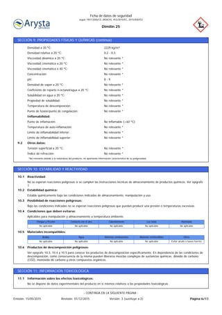 Dimilin 25
Ficha de datos de seguridad
según 1907/2006/CE (REACH), 453/2010/EC, 2015/830/EU
SECCIÓN 9: PROPIEDADES FÍSICAS Y QUÍMICAS (continúa)
No relevante *Índice de refracción:
No relevante *Tensión superficial a 20 ºC:
Otros datos:9.2
No relevante *Límite de inflamabilidad superior:
No relevante *Límite de inflamabilidad inferior:
No relevante *Temperatura de auto-inflamación:
No inflamable (>60 ºC)Punto de inflamación:
Inflamabilidad:
No relevante *Punto de fusión/punto de congelación:
No relevante *Temperatura de descomposición:
No relevante *Propiedad de solubilidad:
No relevante *Solubilidad en agua a 20 ºC:
No relevante *Coeficiente de reparto n-octanol/agua a 20 ºC:
No relevante *Densidad de vapor a 20 ºC:
8 - 9pH:
No relevante *Concentración:
No relevante *Viscosidad cinemática a 40 ºC:
No relevante *Viscosidad cinemática a 20 ºC:
No relevante *Viscosidad dinámica a 20 ºC:
0,2 - 0,3Densidad relativa a 20 ºC:
2229 kg/m³Densidad a 20 ºC:
*No relevante debido a la naturaleza del producto, no aportando información característica de su peligrosidad.
SECCIÓN 10: ESTABILIDAD Y REACTIVIDAD
Ver epígrafe 10.3, 10.4 y 10.5 para conocer los productos de descomposición específicamente. En dependencia de las condiciones de
descomposición, como consecuencia de la misma pueden liberarse mezclas complejas de sustancias químicas: dióxido de carbono
(CO2), monóxido de carbono y otros compuestos orgánicos.
Productos de descomposición peligrosos:10.6
Evitar alcalis o bases fuertesNo aplicableNo aplicableNo aplicableNo aplicable
OtrosMaterias combustiblesMaterias comburentesAguaÁcidos
Materiales incompatibles:10.5
No aplicableNo aplicableNo aplicableNo aplicableNo aplicable
HumedadLuz SolarCalentamientoContacto con el aireChoque y fricción
Aplicables para manipulación y almacenamiento a temperatura ambiente:
Condiciones que deben evitarse:10.4
Bajo las condiciones indicadas no se esperan reacciones peligrosas que puedan producir una presión o temperaturas excesivas.
Posibilidad de reacciones peligrosas:10.3
Estable químicamente bajo las condiciones indicadas de almacenamiento, manipulación y uso.
Estabilidad química:10.2
No se esperan reacciones peligrosas si se cumplen las instrucciones técnicas de almacenamiento de productos químicos. Ver epígrafe
7.
Reactividad:10.1
SECCIÓN 11: INFORMACIÓN TOXICOLÓGICA
No se dispone de datos experimentales del producto en si mismos relativos a las propiedades toxicológicas
Información sobre los efectos toxicológicos:11.1
Página 6/11Emisión: 15/05/2015 Revisión: 01/12/2015 Versión: 3 (sustituye a 2)
- CONTINÚA EN LA SIGUIENTE PÁGINA -
 