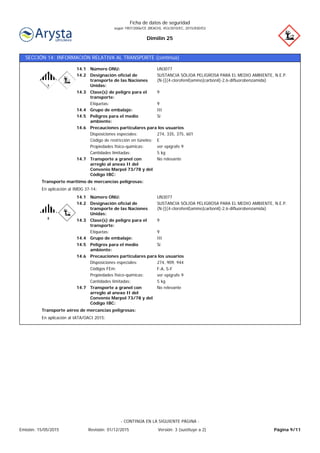 Dimilin 25
Ficha de datos de seguridad
según 1907/2006/CE (REACH), 453/2010/EC, 2015/830/EU
SECCIÓN 14: INFORMACIÓN RELATIVA AL TRANSPORTE (continúa)
Transporte a granel con
arreglo al anexo II del
Convenio Marpol 73/78 y del
Código IBC:
No relevante14.7
Precauciones particulares para los usuarios
Peligros para el medio
ambiente:
Sí14.5
ECódigo de restricción en túneles:
14.6
14.4
14.3
14.2
14.1
Etiquetas:
Designación oficial de
transporte de las Naciones
Unidas:
Grupo de embalaje:
Clase(s) de peligro para el
transporte:
Número ONU:
Disposiciones especiales:
Propiedades físico-químicas:
UN3077
9
III
9
SUSTANCIA SÓLIDA PELIGROSA PARA EL MEDIO AMBIENTE, N.E.P.
(N-[[(4-clorofenil)amino]carbonil]-2,6-difluorobenzamida)
274, 335, 375, 601
ver epígrafe 9
Cantidades limitadas: 5 kg
En aplicación al IMDG 37-14:
Transporte marítimo de mercancías peligrosas:
Transporte a granel con
arreglo al anexo II del
Convenio Marpol 73/78 y del
Código IBC:
No relevante14.7
Precauciones particulares para los usuarios
Peligros para el medio
ambiente:
Sí14.5
F-A, S-FCódigos FEm:
14.6
14.4
14.3
14.2
14.1
Etiquetas:
Designación oficial de
transporte de las Naciones
Unidas:
Grupo de embalaje:
Clase(s) de peligro para el
transporte:
Número ONU:
Disposiciones especiales:
Propiedades físico-químicas:
UN3077
9
III
9
SUSTANCIA SÓLIDA PELIGROSA PARA EL MEDIO AMBIENTE, N.E.P.
(N-[[(4-clorofenil)amino]carbonil]-2,6-difluorobenzamida)
274, 909, 944
ver epígrafe 9
Cantidades limitadas: 5 kg
En aplicación al IATA/OACI 2015:
Transporte aéreo de mercancías peligrosas:
Página 9/11Emisión: 15/05/2015 Revisión: 01/12/2015 Versión: 3 (sustituye a 2)
- CONTINÚA EN LA SIGUIENTE PÁGINA -
 