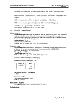 Nombre del producto: DINGO Herbicide Fecha de revisión: 22.12.2016
Versión: 6.0
Pagina 11 de 18
El material es prácticamente no tóxico para las aves en base aguda (LD50 >2000 mg/kg).
DL50 por via oral, Colinus virginianus (Codorniz Bobwhite), mortalidad, > 2000mg/kg de peso
corporal.
DL50 por via oral, Apis mellifera (abejas), 48 h, mortalidad, > 200µg/abeja
DL50 por via contacto, Apis mellifera (abejas), 48 h, mortalidad, > 200µg/abeja
Toxicidad para organismos que viven en el suelo
CL50, Eisenia fetida (lombrices), 14 d, > 1 000 mg/kg
12.2 Persistencia y degradabilidad
ésteres de 2,4-D
Biodegradabilidad: Basado en las directrices estrictas de ensayo de OECD, este material no
se puede considerar como fácilmente biodegradable; sin embargo, estos resultados no
significan necesariamente que el material no sea biodegradable en condiciones ambientales.
Durante el periodo de 10 día : No aprobado
Biodegradación: 77 %
Tiempo de exposición: 29 d
Método: Guía de ensayos de la OCDE 301B o Equivalente
florasulam (ISO)
Biodegradabilidad: Se espera que el material se biodregrade muy lentamente (en el medio
ambiente). No ha superado las pruebas de biodegradabilidad de la OECD/ECC.
Durante el periodo de 10 día : No aprobado
Biodegradación: 2 %
Tiempo de exposición: 28 d
Método: Guía de ensayos de la OCDE 301B o Equivalente
Demanda Teórica de Oxígeno: 0,85 mg/mg
Demanda Biológica de Oxígeno (DBO)
Tiempo de
incubación
DBO
0,012
mg/mg
Estabilidad en Agua ( Vida- Media).
, > 30 d
Fotodegradación
Vida media atmosférica: 1,82 h
Método: Estimado
Alcohol graso etoxilado
Biodegradabilidad: No se encontraron datos relevantes.
Aceite de linaza
 