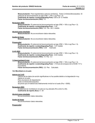 Nombre del producto: DINGO Herbicide Fecha de revisión: 22.12.2016
Versión: 6.0
Pagina 13 de 18
Bioacumulación: Para ingrediente(s) activo(s) similare(s). Ácido 2,4-Diclorofenoxiacetico El
potencial de bioconcentración es bajo (FBC < 100 o Log Pow < 3).
Coeficiente de reparto n-octanol/agua(log Pow): 0,83 a 25 °C medido
Factor de bioconcentración (FBC): 10
florasulam (ISO)
Bioacumulación: El potencial de bioconcentración es bajo (FBC < 100 o Log Pow < 3).
Coeficiente de reparto n-octanol/agua(log Pow): -1,22
Factor de bioconcentración (FBC): 0,8 Pez 28 d medido
Alcohol graso etoxilado
Bioacumulación: No se encontraron datos relevantes.
Aceite de linaza
Bioacumulación: No se encontraron datos relevantes.
Propanodiol
Bioacumulación: El potencial de bioconcentración es bajo (FBC < 100 o Log Pow < 3).
Coeficiente de reparto n-octanol/agua(log Pow): -1,07 medido
Factor de bioconcentración (FBC): 0,09 Estimado
2,4-D (ISO)
Bioacumulación: El potencial de bioconcentración es bajo (FBC < 100 o Log Pow < 3).
Coeficiente de reparto n-octanol/agua(log Pow): -0,83 medido
Factor de bioconcentración (FBC): 10 Pez 3 d
1,2,bencisotiazol-3-ona
Bioacumulación: El potencial de bioconcentración es bajo (FBC < 100 o Log Pow < 3).
Coeficiente de reparto n-octanol/agua(log Pow): 1,19 Guía de ensayos de la OCDE 117 o
Equivalente
Factor de bioconcentración (FBC): 3,2 Pez Calculado.
12.4 Movilidad en el suelo
ésteres de 2,4-D
Cálculo de los datos de sorción significativas no fue posible debido a la degradación muy
rápida en el suelo.
Para el producto de degradación:
Ácido 2,4-Diclorofenoxiacetico
Se prevé que el material sea relativamente inmóvil en el suelo (Poc > 5000).
florasulam (ISO)
El potencial de movilidad en el suelo es muy elevado (Poc entre 0 y 50).
Coeficiente de reparto (Koc): 4 - 54
Alcohol graso etoxilado
No se encontraron datos relevantes.
Aceite de linaza
No se encontraron datos relevantes.
Propanodiol
 
