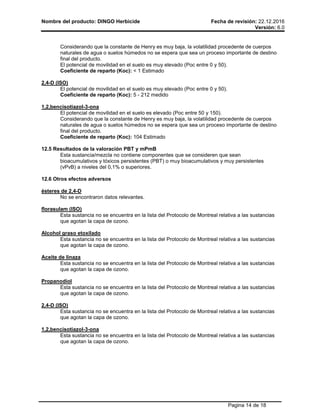 Nombre del producto: DINGO Herbicide Fecha de revisión: 22.12.2016
Versión: 6.0
Pagina 14 de 18
Considerando que la constante de Henry es muy baja, la volatilidad procedente de cuerpos
naturales de agua o suelos húmedos no se espera que sea un proceso importante de destino
final del producto.
El potencial de movilidad en el suelo es muy elevado (Poc entre 0 y 50).
Coeficiente de reparto (Koc): < 1 Estimado
2,4-D (ISO)
El potencial de movilidad en el suelo es muy elevado (Poc entre 0 y 50).
Coeficiente de reparto (Koc): 5 - 212 medido
1,2,bencisotiazol-3-ona
El potencial de movilidad en el suelo es elevado (Poc entre 50 y 150).
Considerando que la constante de Henry es muy baja, la volatilidad procedente de cuerpos
naturales de agua o suelos húmedos no se espera que sea un proceso importante de destino
final del producto.
Coeficiente de reparto (Koc): 104 Estimado
12.5 Resultados de la valoración PBT y mPmB
Esta sustancia/mezcla no contiene componentes que se consideren que sean
bioacumulativos y tóxicos persistentes (PBT) o muy bioacumulativos y muy persistentes
(vPvB) a niveles del 0,1% o superiores.
12.6 Otros efectos adversos
ésteres de 2,4-D
No se encontraron datos relevantes.
florasulam (ISO)
Esta sustancia no se encuentra en la lista del Protocolo de Montreal relativa a las sustancias
que agotan la capa de ozono.
Alcohol graso etoxilado
Esta sustancia no se encuentra en la lista del Protocolo de Montreal relativa a las sustancias
que agotan la capa de ozono.
Aceite de linaza
Esta sustancia no se encuentra en la lista del Protocolo de Montreal relativa a las sustancias
que agotan la capa de ozono.
Propanodiol
Esta sustancia no se encuentra en la lista del Protocolo de Montreal relativa a las sustancias
que agotan la capa de ozono.
2,4-D (ISO)
Esta sustancia no se encuentra en la lista del Protocolo de Montreal relativa a las sustancias
que agotan la capa de ozono.
1,2,bencisotiazol-3-ona
Esta sustancia no se encuentra en la lista del Protocolo de Montreal relativa a las sustancias
que agotan la capa de ozono.
 