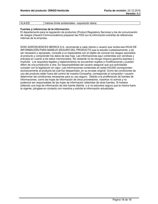 Nombre del producto: DINGO Herbicide Fecha de revisión: 22.12.2016
Versión: 6.0
Pagina 18 de 18
VLA-ED Valores límite ambientales - exposición diaria
Fuentes y referencias de la información.
El departamento para la regulación de productos (Product Regulatory Services) y los de comunicación
de riesgos (Hazard Communications) preparan las FDS con la información extraída de referencias
internas de la empresa.
DOW AGROSCIENCES IBERICA S.A. recomienda a cada cliente o usuario que reciba esa HOJA DE
INFORMACIÓN PARA MANEJO SEGURO DEL PRODUCTO que la estudie cuidadosamente, y de
ser necesario o apropiado, consulte a un especialista con el objeto de conocer los riesgos asociados
al producto y comprender los datos de esa hoja. Las informaciones aquí contenidas son verídicas y
precisas en cuanto a los datos mencionados. No obstante no se otorga ninguna garantía expresa o
implícita. Los requisitos legales y reglamentarios se encuentran sujetos a modificaciones y pueden
diferir de una jurisdicción a otra. Es responsabilidad del usuario asegurar que sus actividades
cumplan con la legislación en vigor. Las informaciones contenidas en estas HOJAS corresponden
exclusivamente al producto tal cual fue despachado, en su envase original. Como las condiciones de
uso del producto están fuera del control de nuestra Compañía, corresponde al comprador / usuario
determinar las condiciones necesarias para su uso seguro. Debido a la proliferación de fuentes de
informaciones, como las hojas de información de otros proveedores, nosotros no somos y no
podemos ser responsables de las hojas de información obtenidas de otras fuentes. Si hubiera
obtenido una hoja de información de otra fuente distinta o si no estuviera seguro que la misma fuera
la vigente, póngase en contacto con nosotros y solicite la información actualizada.
 