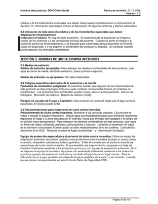 Nombre del producto: DINGO Herbicide Fecha de revisión: 22.12.2016
Versión: 6.0
Pagina 5 de 18
médica y de los tratamientos especiales que deban dispensarse inmediatamente (a continuación); la
Sección 11: Información toxicológica incluye la descripción de algunos síntomas y efectos adicionales.
4.3 Indicación de toda atención médica y de los tratamientos especiales que deban
dispensarse inmediatamente
Notas para el médico: No hay antídoto específico. El tratamiento de la exposición se dirigirá al
control de los síntomas y a las condiciones clínicas del paciente. Cuando se llame al médico o al
centro de control de envenenamiento, o se traslade para tratamiento, tenga disponible la Ficha de
Datos de Seguridad, y si se dispone, el contenedor del producto su etiqueta. Un contacto cutáneo
puede agravar una dermatitis preexistente.
SECCIÓN 5. MEDIDAS DE LUCHA CONTRA INCENDIOS
5.1 Medios de extinción
Medios de extinción apropiados: Para extinguir los residuos combustibles de este producto, usar
agua en forma de niebla, anhídrido carbónico, polvo químico ó espuma.
Medios de extinción no apropiados: Sin datos disponibles
5.2 Peligros específicos derivados de la sustancia o la mezcla
Productos de combustión peligrosos: Al quemarse pueden que algunos de los componentes de
este producto se descompongan. El humo puede contener componentes tóxicos y/o irritantes no
identificados. Los productos de la combustión pueden incluir, pero no exclusivamente: Cloruro de
hidrógeno. Monóxido de carbono. Dióxido de carbono (CO2).
Riesgos no usuales de Fuego y Explosión: Este producto no quemará hasta que el agua se haya
evaporado. El residuo puede arder.
5.3 Recomendaciones para el personal de lucha contra incendios
Procedimientos de lucha contra incendios: Mantener a las personas alejadas. Circunscribir el
fuego e impedir el acceso innecesario. Utilizar agua pulverizada/atomizada para enfriarlos recipientes
expuestos al fuego y la zona afectada por el incendio, hasta que el fuego esté apagado y el peligro de
re-ignición haya desaparecido. Para extinguir los residuos combustibles de este producto, usar agua
en forma de niebla, anhídrido carbónico, polvo químico ó espuma. Contener la expansión del agua
de la extinción si es posible. Puede causar un daño medioambiental si no se contiene. Consulte las
secciones de la SDS: ¨ Medidas en caso de fugas accidentales ¨ y ¨ Información Ecológica ¨.
Equipo de protección especial para el personal de lucha contra incendios: Utilice un equipo de
respiración autónomo de presión positiva y ropa protectora contra incendios (incluye un casco contra
incendios, chaquetón, pantalones, botas y guantes). Evitar el contacto con el producto durante las
operaciones de lucha contra incendios. Si es previsible que haya contacto, equiparse con traje de
bombero totalmente resistente a los productos químicos y con equipo de respiración autónomo. Si no
se dispone de equipo de bombero, equiparse con vestimenta totalmente resistente a los productos
químicos y equipo de respiración autónomo y combatir el fuego desde un lugar remoto. Para la
utilización de un equipo protector en lafase de limpieza posterior al incendio o sin incendio consulte
las secciones correspondientes en esta Ficha de Datos de Seguridad (FDS).
 