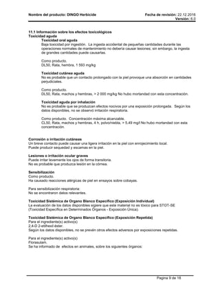 Nombre del producto: DINGO Herbicide Fecha de revisión: 22.12.2016
Versión: 6.0
Pagina 9 de 18
11.1 Información sobre los efectos toxicológicos
Toxicidad aguda
Toxicidad oral aguda
Baja toxicidad por ingestión. La ingesta accidental de pequeñas cantidades durante las
operaciones normales de mantenimiento no debería causar lesiones; sin embargo, la ingesta
de grandes cantidades puede causarlas.
Como producto.
DL50, Rata, hembra, 1 593 mg/kg
Toxicidad cutánea aguda
No es probable que un contacto prolongado con la piel provoque una absorción en cantidades
perjudiciales.
Como producto.
DL50, Rata, machos y hembras, > 2 000 mg/kg No hubo mortandad con esta concentración.
Toxicidad aguda por inhalación
No es probable que se produzcan efectos nocivos por una exposición prolongada. Según los
datos disponibles, no se observó irritación respiratoria.
Como producto. Concentración máxima alcanzable.
CL50, Rata, machos y hembras, 4 h, polvo/niebla, > 5,49 mg/l No hubo mortandad con esta
concentración.
Corrosión o irritación cutáneas
Un breve contacto puede causar una ligera irritación en la piel con enrojecimiento local.
Puede producir sequedad y escamas en la piel.
Lesiones o irritación ocular graves
Puede irritar levemente los ojos de forma transitoria.
No es probable que produzca lesión en la córnea.
Sensibilización
Como producto.
Ha causado reacciones alérgicas de piel en ensayos sobre cobayas.
Para sensibilización respiratoria:
No se encontraron datos relevantes.
Toxicidad Sistémica de Organo Blanco Específico (Exposición Individual)
La evaluación de los datos disponibles sigiere que este material no es tóxico para STOT-SE
(Toxicidad Específica en Determinados Órganos - Exposición Única).
Toxicidad Sistémica de Organo Blanco Específico (Exposición Repetida)
Para el ingrediente(s) activo(s)
2,4-D 2-etilhexil éster.
Según los datos disponibles, no se prevén otros efectos adversos por exposiciones repetidas.
Para el ingrediente(s) activo(s)
Florasulam.
Se ha informado de efectos en animales, sobre los siguientes órganos:
 