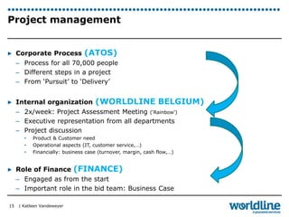 Project management 
▶ Corporate Process (ATOS) 
– Process for all 70,000 people 
– Different steps in a project 
– From ‘Pursuit’ to ‘Delivery’ 
▶ Internal organization (WORLDLINE BELGIUM) 
– 2x/week: Project Assessment Meeting (‘Rainbow’) 
– Executive representation from all departments 
– Project discussion 
• Product & Customer need 
• Operational aspects (IT, customer service,…) 
• Financially: business case (turnover, margin, cash flow,…) 
▶ Role of Finance (FINANCE) 
– Engaged as from the start 
– Important role in the bid team: Business Case 
| Katleen Vandeweyer 
15 
 