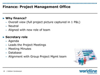 Finance: Project Management Office 
▶ Why finance? 
– Overall view (full project picture captured in 1 P&L) 
– Neutral 
– Aligned with new role of team 
▶ Secretary role 
– Agenda 
– Leads the Project Meetings 
– Meeting Minutes 
– Database 
– Alignment with Group Project Mgmt team 
| Katleen Vandeweyer 
18 
 