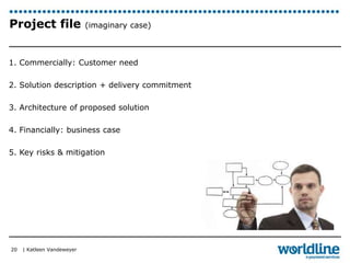 Project file (imaginary case) 
1. Commercially: Customer need 
2. Solution description + delivery commitment 
3. Architecture of proposed solution 
4. Financially: business case 
5. Key risks & mitigation 
| Katleen Vandeweyer 
20 
 
