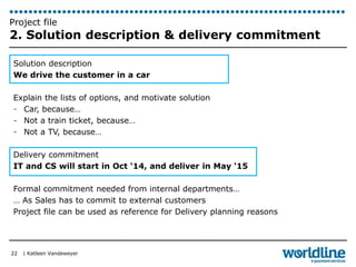 Project file 
2. Solution description & delivery commitment 
Solution description 
We drive the customer in a car 
Explain the lists of options, and motivate solution 
- Car, because… 
- Not a train ticket, because… 
- Not a TV, because… 
Delivery commitment 
IT and CS will start in Oct ‘14, and deliver in May ‘15 
Formal commitment needed from internal departments… 
… As Sales has to commit to external customers 
Project file can be used as reference for Delivery planning reasons 
| Katleen Vandeweyer 
22 
 