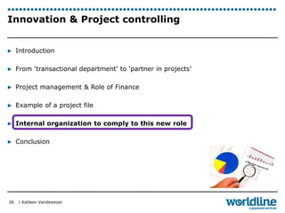 Innovation & Project controlling 
▶ Introduction 
▶ From ‘transactional department’ to ‘partner in projects’ 
▶ Project management & Role of Finance 
▶ Example of a project file 
▶ Internal organization to comply to this new role 
▶ Conclusion 
| Katleen Vandeweyer 
26 
 