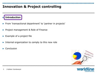 Innovation & Project controlling 
▶ Introduction 
▶ From ‘transactional department’ to ‘partner in projects’ 
▶ Project management & Role of Finance 
▶ Example of a project file 
▶ Internal organization to comply to this new role 
▶ Conclusion 
| Katleen Vandeweyer 
3 
 