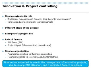 Innovation & Project controlling 
▶ Finance extends its role 
– Traditional ‘transactional’ finance: ‘look back’ to ‘look forward’ 
– Innovation & project mgmt: ‘partnering’ role 
▶ Different steps of the process 
▶ Example of a project file 
▶ Role of finance 
– Bid Team (P&L) 
– Project Mgmt Office (neutral, overall view) 
▶ Finance organization 
– Financial controlling vs Business controlling 
– Financial experts vs Internal consultants/partners 
Finance has extended its role in the management of innovative projects, 
| Katleen Vandeweyer 
30 
due to strong CFO attention, and a dedicated finance sub-team 
