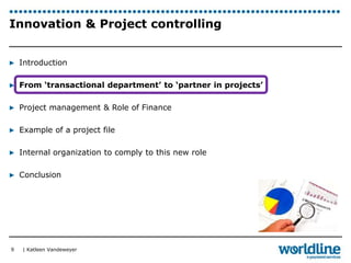 Innovation & Project controlling 
▶ Introduction 
▶ From ‘transactional department’ to ‘partner in projects’ 
▶ Project management & Role of Finance 
▶ Example of a project file 
▶ Internal organization to comply to this new role 
▶ Conclusion 
| Katleen Vandeweyer 
9 
 