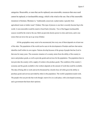 Quinn 7


categories. Renewable, or ones that can be replaced, non-renewable, resources that once used

cannot be replaced, or inexhaustible energy, which is the wind or the sun. One of the renewable

resources is biomass. Biomass is, “traditionally conceived, is plant matter, typically from

agricultural waste or timber waste” (Outka). This type of process is one that is recently become big in the

world. A non-renewable would be metal or fossil fuels (Arreola). Two of the biggest inexhaustible

sources would be the wind or the sun. Both can provide electric power to cities and towns, and is one

source that can never dry up or go away (Outka).


        All the geographies many seem to be unconnected, but every one of them depends on at least one

of the other. The population of the world can be seen in the development of borders and how that nation

identifies itself within its own region. Nations develop because of the group of people that has lived in

that area for many years. The economic situation of a country stems from the ability of the country to

move and produce goods, as well as provide goods and services for the population. The population then in

turn provides the country with a supply of workers who produce goods. The condition of the country’s

economy and the goods available to the workers depends on the amount of work that could be available.

The idea of being able to work and not be threatened by a hostile force all while given the ability to

purchase goods and services provided by others in the population. The world’s population needs work.

The people who can provide that work though, want to live in a safe place, with a developed economy,

and a government that hears their opinions.
 