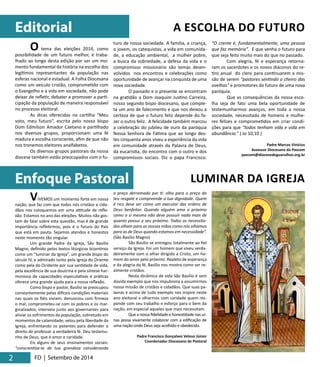 Editorial 
2 
Enfoque Pastoral 
VIVEMOS um momento forte em nossa 
nação, que faz com que todos nós cristãos e cida-dãos 
nos coloquemos em uma attitude de refle-xão. 
Estamos no ano das eleições. Muitos não gos-tam 
de falar sobre esta questão, mas é de grande 
importância refletirmos, pois é o futuro do País 
que está em pauta. Sejamos atendos e honestos 
neste momento tão singular. 
Um grande Padre da Igreja, São Basílio 
Magno, definido pelos textos litúrgicos bizantinos 
como um “luminar da Igreja”, um grande bispo do 
século IV, e admirado tanto pela Igreja do Oriente 
como pela do Ocidente por sua santidade de vida, 
pela excelência de sua doutrina e pela síntese har-moniosa 
de capacidades especulativas e práticas 
oferece uma grande ajuda para a nossa reflexão. 
Como bispo e pastor, Basílio se preocupou 
constantemente pelas difíceis condições materiais 
nas quais os fiéis viviam; denunciou com firmeza 
o mal; comprometeu-se com os pobres e os mar-ginalizados; 
interveio junto aos governantes para 
aliviar os sofrimentos da população, sobretudo em 
momentos de calamidade; velou pela liberdade da 
Igreja, enfrentando os potentes para defender o 
direito de professar a verdadeira fé. Deu testemu-nho 
de Deus, que é amor e caridade. 
Eis alguns de seus ensinamentos sociais: 
“conscientiza-te de tua grandeza considerando 
FD | Setembro de 2014 
A ESCOLHA DO FUTURO 
LUMINAR DA IGREJA 
o preço derramado por ti: olha para o preço do 
teu resgate e compreende a tua dignidade. Quem 
é rico deve ser como um executor das ordens de 
Deus benfeitor. Quando alguém ama o próximo 
como a si mesmo não deve possuir nada mais de 
quanto possui o seu próximo. Todos os necessita-dos 
olham para as nossas mãos como nós olhamos 
para as de Deus quando estamos em necessidade”. 
(São Basílio Magno) 
São Basílio se entregou totalmente ao fiel 
serviço da Igreja. Foi um homem que viveu verda-deiramente 
com o olhar dirigido a Cristo, um ho-mem 
do amor pelo próximo. Repleto de esperança 
e da alegria da fé, Basílio nos mostra como ser re-almente 
cristãos. 
Nesta dinâmica de vida São Basílio é sem 
dúvida exemplo que nos impulsiona a assumirmos 
nossa missão de cristãos e cidadãos. Que suas pa-lavras 
e acima de tudo exemplo nos inspire neste 
ano eleitoral a olharmos com caridade quem res-ponde 
com seu trabalho e esforço para o bem da 
nação, em especial aqueles que mais necessitam. 
Que a nossa fidelidade e honestidade nas ur-nas 
possa vivamente colaborar com a edificação de 
uma nação onde Deus seja acolhido e obedecido. 
Padre Francisco Gonçalves Veloso Júnior 
Coordenador Diocesano de Pastoral 
O tema das eleições 2014, como 
possibilidade de um futuro melhor, é traba-lhado 
ao longo desta edição por ser um mo-mento 
fundamental da história na escolha dos 
legítimos representantes da população nas 
esferas nacional e estadual. A Folha Diocesana 
como um veículo cristão, comprometido com 
o Evangelho e a vida em sociedade, não pode 
deixar de refletir, debater e promover a parti-cipação 
da população de maneira responsável 
no processo eleitoral. 
As dicas oferecidas na cartilha “Meu 
voto, meu futuro”, escrita pelo nosso bispo 
Dom Edmilson Amador Caetano e partilhado 
nos diversos grupos, proporcionam uma fé 
madura e escolha consciente, afim de que não 
nos tronemos eleitores analfabetos. 
Os diversos grupos pastorais da nossa 
diocese também estão preocupados com o fu-turo 
de nossa sociedade. A família, a criança, 
o jovem, os catequistas, a vida em comunida-de, 
a educação ambiental, a mulher pobre, 
a busca da sobriedade, a defesa da vida e o 
compromisso missionário são temas desen-volvidos 
nos encontros e celebrações como 
oportunidade de avançar na conquista de uma 
nova sociedade. 
O passado e o presente se encontram 
na gratidão a Dom Joaquim Justino Carreira, 
nosso segundo bispo diocesano, que comple-ta 
um ano de falecimento e que nos deixou a 
certeza de que o futuro feliz depende do fa-zer 
o outro feliz. A felicidade também marcou 
a celebração do jubileu de ouro da paróquia 
Nossa Senhora de Fátima que ao longo des-tes 
cinquenta anos viveu a experiência da vida 
em comunidade através da Palavra de Deus, 
da eucaristia, do encontro com o outro e dos 
compromissos sociais. Diz o papa Francisco: 
“O crente é, fundamentalmente, uma pessoa 
que faz memória”. E que venha o futuro para 
que seja feito muito mais do que no passado. 
Com alegria, fé e esperança retorna-ram 
os sacerdotes e os novos diáconos do re-tiro 
anual do clero para continuarem a mis-são 
de serem “pastores sentindo o cheiro das 
ovelhas” e promotores do futuro de uma nova 
paróquia. 
Que as consequências da nossa esco-lha 
seja de fato uma bela oportunidade de 
testemunharmos avanços, em toda a nossa 
sociedade, necessitada de homens e mulhe-res 
felizes e comprometidos em criar condi-ções 
para que “todos tenham vida e vida em 
abundância.” ( Jo 10,10 ) 
Padre Marcos Vinícius 
Assessor Diocesano da Pascom 
pascom@diocesedeguarulhos.org.br 
 
