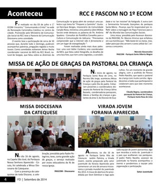 Aconteceu 
Foi realizado no dia 03 de julho o 1° 
ECOM- Encontro ‘’ Comunicando o Cristo’’ na sede 
da Renovação Carismática Católica no centro da 
cidade. Promovido pelo Ministério de Comunica-ção 
Social da RCC teve a Pastoral da Comunicação 
Diocesana como convidada. 
O evento teve a participação de cerca de 50 
pessoas que, durante todo o domingo, puderam 
acompanhar palestras, pregações regadas a muito 
louvor. Como convidados estiveram Airton Rocha 
coordenador nacional do MCS da RCC Brasil, na-tural 
de Sergipe, que falou sobre as diretrizes da 
MISSA DE AÇÃO DE GRAÇAS DA PASTORAL DA CRIANÇA 
MISSA DIOCESANA 
DA CATEQUESE 
4 FD | Setembro de 2014 
RCC E PASCOM NO 1º ECOM 
Comunicação na igreja além de conduzir uma pa-lestra 
cujo tema foi ‘’Preparei o Caminho‘’. Gusta-vo 
Henrique Borges, missionário da Comunidade 
Canção Nova, ministrou uma palestra sobre Mídias 
Sociais onde destacou as palavras do Pe. Antônio 
Spadaro - Consultor do Pontifício Conselho para a 
Cultura e Comunicação do Vaticano: ‘’Precisamos 
compreender que a Internet não é ferramenta e 
sim um lugar de evangelização ‘’. 
Foram realizadas ainda mais duas pales-tras: 
uma com Valter Cordeiro, vice coordenador 
da MCS, que falou sobre fotografia, os desafios de 
uma boa foto, que tem como segredos, a sensibili-dade 
e no ‘ser invisível‘ do fotógrafo. E outra com 
o Seminarista Fernando Gonçalves da paróquia 
Santa Mena - Picanço, que foi responsável por re-fletir 
sobre a mensagem do Papa Francisco para o 
48° dia Mundial das Comunicações Sociais. 
Uma missa, presidida pelo Assessor diocesa-no 
da PASCOM, Pe. Marcos Vinicius que enfatizou 
em sua homilia que: ‘’Não basta ter os meios, mas, 
saber para que eles servem e como utilizá-los‘’, en-cerrou 
o encontro. 
Marcela Vasconcelos 
PASCOM - Paróquia Santo Alberto Magno 
No dia 16 de agosto, 
na Capela São José, da Paróquia 
Nossa Senhora Aparecida - Co-caia, 
foi celebrada a Missa Dio-cesana 
da Catequese. 
Com a presença de cate-quistas 
de toda Diocese, a cele-bração, 
presidida pelo Padre Pe-legrino, 
teve, como grande ação 
de graças, o serviço realizado 
por esses educadores da fé de 
nossa Igreja. 
PASCOM - Diocesana 
No início de agosto, na 
Paróquia Santa Rosa de Lima, no 
Recreio São Jorge, aconteceu Missa 
de ação de graças pela Pastoral da 
Criança e pelo Dia do padre. Estive-ram 
presentes a coordenadora dio-cesana 
da Pastoral da Criança Sônia 
Basseto, coordenadoras paroquiais, 
líderes e famílias de crianças e ges-tantes 
da área 3, da Diocese de Gua-rulhos. 
Aconteceu no dia 16 de 
agosto na Paróquia Santa Rita de 
Cássia,no Jardim Palmira, a Virada 
Jovem, evento preparado pelo setor 
juventude da forania Aparecida para 
comemorar um ano de semana missio-nária 
e jornada mundial da juventude 
Rio 2013. A missa de abertura foi presi-didada 
por Dom Edmilson e logo após 
Foi um momento de grande 
alegria, com a acolhida do Pároco 
Pedro Nacélio, que apoia a pastoral 
da criança com muito carinho. Agra-decemos 
a todos que participaram e 
colaboram para que este momento 
acontecesse. 
Cláudia Regina, coordenadora 
paroquial da Pastoral da Criança, 
Paróquia Santa Rosa de Lima 
cada equipe de jovem apresentou algo 
que recordou a visita da juventude e 
o país que acolheram nas paróquias. 
O padre Pedro Nacélio, assessor da 
juventude na forania acompanhou o 
evento e parabenizou a equipe pela 
organização e participação. 
Setor Juventude 
VIRADA JOVEM 
FORANIA APARECIDA 
 