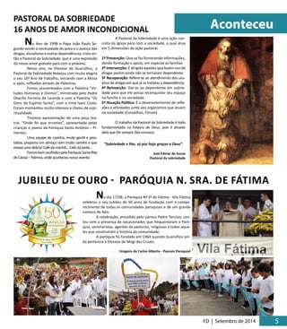 Aconteceu 
FD | Setembro de 2014 5 5 
No Ano de 1998 o Papa João Paulo Se-gundo 
vendo a necessidade do povo e o avanço das 
drogas, alcoolismo e outras dependências, criou en-tão 
a Pastoral da Sobriedade, que é uma expressão 
do nosso amor gratuito para com o próximo. 
Nesse ano, na Diocese de Guarulhos, a 
Pastoral da Sobriedade festejou com muita alegria 
o seu 16º Ano de trabalho, iniciando com a Missa 
e após, reflexões através de Palestras. 
Fomos presenteados com a Palestra “Vir-tudes 
Humanas e Divinas”, ministrada pelo Padre 
Otacílio Ferreira de Lacerda e com a Palestra “Os 
Dons do Espírito Santo”, com a Irmã Ivani Costa. 
Foram momentos muito intensos e cheios de espi-ritualidade. 
Tivemos apresentação de uma peça tea-tral: 
“Onde foi que erramos”, apresentada pelas 
crianças e jovens da Paróquia Santo Antônio – Pi-mentas. 
Uma equipe de cozinha, muito gentil e pres-tativa, 
preparou um almoço com muito carinho e que 
estava uma delícia! Café da manhã... Café da tarde... 
Fomos bem acolhidos pela Paróquia Santa Rita 
de Cássia – Palmira, onde aconteceu nosso evento. 
A Pastoral da Sobriedade é uma ação con-creta 
da Igreja para com a sociedade, a qual atua 
em 5 dimensões de ação pastoral. 
1º Prevenção: Que se faz fornecendo informações, 
dando formação e apoio, em especial as famílias 
2º Intervenção: É dirigida aqueles que fazem uso de 
drogas porém ainda não se tornaram dependente. 
3º Recuperação: Refere-se ao atendimento dos usu-ários 
de drogas em que já se Instalou a dependência. 
4º Reinserção: Dar-se ao dependente em sobrie-dade 
para que ele possa reconquistar seu espaço 
na família e na sociedade. 
5º Atuação Política: É o desenvolvimento de refle-xões 
e atividades junto aos organismos que atuam 
na sociedade (Conselhos, Fórum). 
O trabalho da Pastoral da Sobriedade é todo 
fundamentado na Palavra de Deus, pois é através 
dela que Ele sempre fala conosco. 
“Sobriedade e Paz, só por hoje graças a Deus”. 
José Edmar de Souza 
Pastoral da sobriedade 
PASTORAL DA SOBRIEDADE 
16 ANOS DE AMOR INCONDICIONAL 
JUBILEU DE OURO - PARÓQUIA N. SRA. DE FÁTIMA 
No dia 17/08, a Paróquia Nª Sª de Fátima - Vila Fátima 
celebrou o seu Jubileu de 50 anos de fundação com o compa-recimento 
de todas as comunidades paroquiais e de um grande 
número de fiéis. 
A celebração, presidida pelo pároco Padre Tarcísio, con-tou 
com a presença de vocacionados que frequentaram a Paró-quia, 
seminaristas, agentes de pastorais, religiosas e todos aque-les 
que construíram a história da comunidade. 
A paróquia foi fundada em 1964 quando Guarulhos ain-da 
pertencia à Diocese de Mogi das Cruzes. 
Imagens de Carlos Alberto - Pascom Paroquial 
 