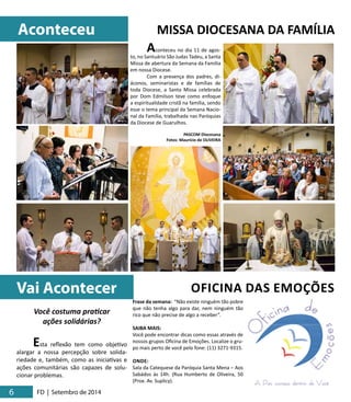Aconteceu MISSA DIOCESANA DA FAMÍLIA 
6 6 FD | Setembro de 2014 
Aconteceu no dia 11 de agos-to, 
no Santuário São Judas Tadeu, a Santa 
Missa de abertura da Semana da Família 
em nossa Diocese. 
Com a presença dos padres, di-áconos, 
seminaristas e de famílias de 
toda Diocese, a Santa Missa celebrada 
por Dom Edmilson teve como enfoque 
a espiritualidade cristã na família, sendo 
esse o tema principal da Semana Nacio-nal 
da Família, trabalhada nas Paróquias 
da Diocese de Guarulhos. 
PASCOM Diocesana 
Fotos: Maurício de OLIVEIRA 
Vai Acontecer OFICINA DAS EMOÇÕES 
Você costuma praticar 
ações solidárias? 
Esta reflexão tem como objetivo 
alargar a nossa percepção sobre solida-riedade 
e, também, como as iniciativas e 
ações comunitárias são capazes de solu-cionar 
problemas. 
Frase da semana: “Não existe ninguém tão pobre 
que não tenha algo para dar, nem ninguém tão 
rico que não precise de algo a receber”. 
SAIBA MAIS: 
Você pode encontrar dicas como essas através de 
nossos grupos Oficina de Emoções. Localize o gru-po 
mais perto de você pelo fone: (11) 3271-9315. 
ONDE: 
Sala da Catequese da Paróquia Santa Mena – Aos 
Sabádos às 14h. (Rua Humberto de Oliveira, 50 
(Prox. Av. Suplicy). 
 