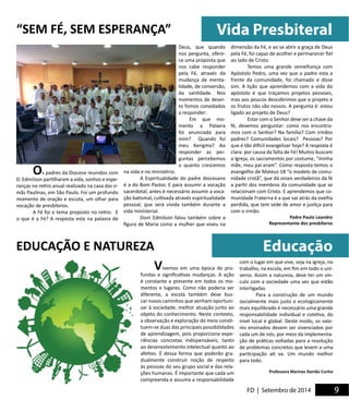 Vida Presbiteral 
Educação 
FD | Setembro de 2014 9 5 
Vivemos em uma época de pro-fundas 
e significativas mudanças. A ação 
é constante e presente em todos os mo-mentos 
e lugares. Como não poderia ser 
diferente, a escola também deve bus-car 
novos caminhos que venham oportuni-zar 
à sociedade, melhor atuação junto ao 
objeto do conhecimento. Neste contexto, 
a observação e exploração do meio consti-tuem- 
se duas das principais possibilidades 
de aprendizagem, pois proporciona expe-riências 
concretas indispensáveis, tanto 
ao desenvolvimento intelectual quanto ao 
afetivo. É dessa forma que poderão gra-dualmente 
construir noção de respeito 
às pessoas do seu grupo social e das rela-ções 
humanas. É importante que cada um 
compreenda e assuma a responsabilidade 
com o lugar em que vive, seja na igreja, no 
trabalho, na escola, em fim em todo o uni-verso. 
Assim a natureza, deve ter um vín-culo 
com a sociedade uma vez que estão 
interligadas. 
Para a construção de um mundo 
socialmente mais justo e ecologicamente 
mais equilibrado é necessário uma grande 
responsabilidade individual e coletiva, do 
nível local e global. Deste modo, os valo-res 
ensinados devem ser vivenciados por 
cada um de nós, por meio da implementa-ção 
de práticas voltadas para a resolução 
de problemas concretos que levem a uma 
participação ati va. Um mundo melhor 
para todo. 
Professora Marines Ramão Cunha 
Os padres da Diocese reunidos com 
D. Edmilson partilharam a vida, sonhos e espe-ranças 
no retiro anual realizado na casa das ir-mãs 
Paulinas, em São Paulo. Foi um profundo 
momento de oração e escuta, um olhar para 
vocação de presbíteros. 
A Fé foi o tema proposto no retiro. E 
o que é a Fé? A resposta esta na palavra de 
EDUCAÇÃO E NATUREZA 
Deus, que quando 
nos pergunta, ofere-ce 
uma proposta que 
nos cabe responder 
pela Fé, através da 
mudança de menta-lidade, 
de conversão, 
da santidade. Nos 
momentos de deser-to 
fomos convidados 
a responder: 
Em que mo-mento 
a Palavra 
foi anunciada para 
mim? Quando foi 
meu Kerigma? Ao 
responder as per-guntas 
percebemos 
o quanto crescemos 
na vida e no ministério. 
A Espiritualidade do padre diocesano 
é a do Bom Pastor. E para assumir a vocação 
sacerdotal, antes é necessário assumir a voca-ção 
batismal, cultivada através espiritualidade 
pessoal, que será vivida também durante a 
vida ministerial. 
Dom Edmilson falou também sobre a 
figura de Maria como a mulher que viveu na 
dimensão da Fé, e ao se abrir a graça de Deus 
pela Fé, foi capaz de acolher e permanecer fiel 
ao lado de Cristo. 
Temos uma grande semelhança com 
Apóstolo Pedro, uma vez que o padre esta a 
frente da comunidade, foi chamado e disse 
sim. A lição que aprendemos com a vida do 
apóstolo é que traçamos projetos pessoais, 
mas aos poucos descobrimos que o projeto e 
os frutos não são nossos. A pergunta é: estou 
ligado ao projeto de Deus? 
Estar com o Senhor deve ser a chave da 
fé, devemos perguntar: como nos encontra-mos 
com o Senhor? Na família? Com irmãos 
padres? Comunidades locais? Pessoas? Por 
que é tão difícil evangelizar hoje? A resposta é 
clara: por causa da falta de Fé! Muitos buscam 
a Igreja, os sacramentos por costume, “minha 
mãe, meu pai eram”. Como resposta temos o 
evangelho de Mateus 18 “o modelo de comu-nidade 
cristã”, que dá sinais verdadeiros da fé 
a partir dos membros da comunidade que se 
relacionam com Cristo. E aprendemos que co-munidade 
Fraterna é a que vai atrás da ovelha 
perdida, que tem sede de amor e justiça para 
com o irmão. 
Padre Paulo Leandro 
Representante dos presbíteros 
“SEM FÉ, SEM ESPERANÇA” 
 