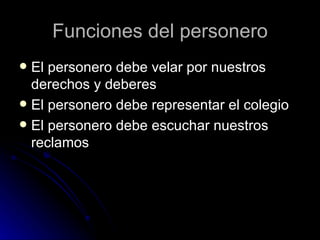 Funciones del personero
 El personero debe velar por nuestros
  derechos y deberes
 El personero debe representar el colegio
 El personero debe escuchar nuestros
  reclamos
 