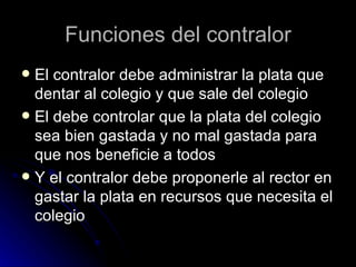 Funciones del contralor
 El contralor debe administrar la plata que
  dentar al colegio y que sale del colegio
 El debe controlar que la plata del colegio
  sea bien gastada y no mal gastada para
  que nos beneficie a todos
 Y el contralor debe proponerle al rector en
  gastar la plata en recursos que necesita el
  colegio
 