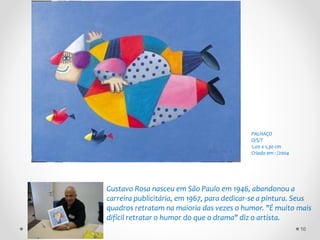 Gustavo Rosa nasceu em São Paulo em 1946, abandonou a
carreira publicitária, em 1967, para dedicar-se a pintura. Seus
quadros retratam na maioria das vezes o humor. "É muito mais
difícil retratar o humor do que o drama" diz o artista.
PALHAÇO
O/S/T
1,00 x 1,30 cm
Criado em : /2004
16
 