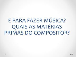 E PARA FAZER MÚSICA?
QUAIS AS MATÉRIAS
PRIMAS DO COMPOSITOR?
19
 