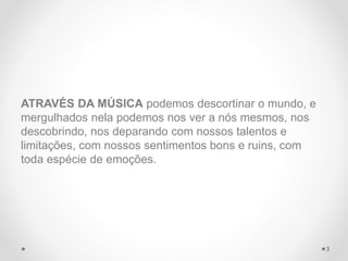 ATRAVÉS DA MÚSICA podemos descortinar o mundo, e
mergulhados nela podemos nos ver a nós mesmos, nos
descobrindo, nos deparando com nossos talentos e
limitações, com nossos sentimentos bons e ruins, com
toda espécie de emoções.
3
 