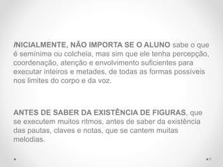 INICIALMENTE, NÃO IMPORTA SE O ALUNO sabe o que
é semínima ou colcheia, mas sim que ele tenha percepção,
coordenação, atenção e envolvimento suficientes para
executar inteiros e metades, de todas as formas possíveis
nos limites do corpo e da voz.
ANTES DE SABER DA EXISTÊNCIA DE FIGURAS, que
se executem muitos ritmos, antes de saber da existência
das pautas, claves e notas, que se cantem muitas
melodias.
7
 