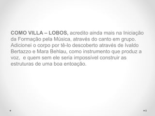 COMO VILLA – LOBOS, acredito ainda mais na Iniciação
da Formação pela Música, através do canto em grupo.
Adicionei o corpo por tê-lo descoberto através de Ivaldo
Bertazzo e Mara Behlau, como instrumento que produz a
voz, e quem sem ele seria impossível construir as
estruturas de uma boa entoação.
8
 