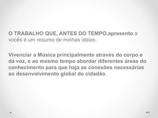 O TRABALHO QUE, ANTES DO TEMPO,apresento a
vocês é um resumo de minhas ideias.
Vivenciar a Música principalmente através do corpo e
da voz, e ao mesmo tempo abordar diferentes áreas do
conhecimento para que haja as conexões necessárias
ao desenvolvimento global do cidadão.
9
 