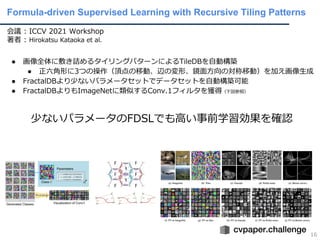 Formula-driven Supervised Learning with Recursive Tiling Patterns
16
会議 : ICCV 2021 Workshop
著者 : Hirokatsu Kataoka et al.
● 画像全体に敷き詰めるタイリングパターンによるTileDBを⾃動構築
● 正六⾓形に3つの操作（頂点の移動、辺の変形、鏡⾯⽅向の対称移動）を加え画像⽣成
● FractalDBより少ないパラメータセットでデータセットを⾃動構築可能
● FractalDBよりもImageNetに類似するConv.1フィルタを獲得（下図参照）
少ないパラメータのFDSLでも⾼い事前学習効果を確認
 