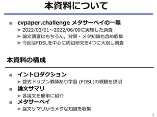 2
■ cvpaper.challenge メタサーベイの⼀環
➤ 2022/03/01〜2022/06/09に実施した調査
➤ 論⽂調査はもちろん，背景・メタ知識も含め収集
➤ 今回はFDSLを中⼼に周辺研究を4つに⼤別し調査
■ イントロダクション
➤ 数式ドリブン教師あり学習 (FDSL)の概観を説明
■ 論⽂サマリ
➤ 各論⽂を簡単に紹介
■ メタサーベイ
➤ 論⽂サマリからメタな知識を収集
本資料の構成
本資料について
 