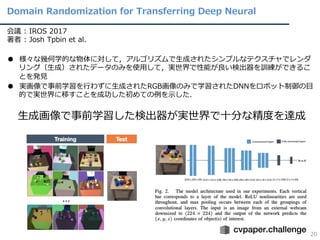 Domain Randomization for Transferring Deep Neural
20
会議 : IROS 2017
著者 : Josh Tpbin et al.
● 様々な幾何学的な物体に対して，アルゴリズムで⽣成されたシンプルなテクスチャでレンダ
リング（⽣成）されたデータのみを使⽤して，実世界で性能が良い検出器を訓練ができるこ
とを発⾒
● 実画像で事前学習を⾏わずに⽣成されたRGB画像のみで学習されたDNNをロボット制御の⽬
的で実世界に移すことを成功した初めての例を⽰した．
⽣成画像で事前学習した検出器が実世界で⼗分な精度を達成
 