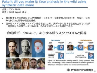Fake it till you make it: face analysis in the wild using
synthetic data alone
21
会議 : ICCV 2021
著者 : Erroll Wood et al.
● 顔に関するさまざまなタスク(顔推定・ランドマーク推定など)において、合成データの
みでSOTAと同等の精度を達成。
● 従来はドメイン汎化・ドメイン適応⼿法により、実データに対する性能を上げていたが
、⾼品質な合成顔データがあれば、そのまま実データにも適応できる。
合成顔データのみで、あらゆる顔タスクでSOTAと同等
 