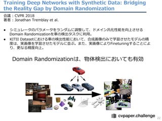 Training Deep Networks with Synthetic Data: Bridging
the Reality Gap by Domain Randomization
22
会議 : CVPR 2018
著者 : Jonathan Tremblay et al.
● シミュレータのパラメータをランダムに調整して、ドメイン汎化性能を向上させる
Domain Randomizationを⾞の検出タスクに利⽤。
● KITII Datasetにおける⾞の検出性能において、合成画像のみで学習させたモデルの精
度は、実画像を学習させたモデルに並ぶ。また、実画像によりFinetuningすることによ
り、更なる精度向上。
Domain Randomizationは、物体検出においても有効
 