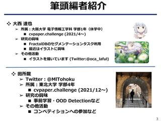 3
筆頭編者紹介
❖ ⽥所⿓
➢ Twitter︓@MlTohoku
➢ 所属︓東北⼤学 学部4年
■ cvpaper.challenge (2021/12〜)
➢ 研究の興味
■ 事前学習・OOD Detectionなど
➢ その他活動
■ コンペティションへの参加など
❖ ⼤⻄ 達也
➢ 所属︓⼤阪⼤学 電⼦情報⼯学科 学部1年（休学中）
■ cvpaper.challenge (2021/4〜)
➢ 研究の興味
■ FractalDBのセグメンテーションタスク利⽤
■ 最近はイラストに興味
➢ その他活動
■ イラストを描いています (Twitter:@oca_laful)
 