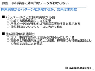 課題︓事前学習に効果的なデータがわからない
32
探索実験からパターンを決定するが，効果は未知数
■パラメータごとに探索実験が必要
○ ⽣成する画像枚数によって変更
○ パラメータ数が変われば再度探索実験する必要がある
○ 探索実験はマシンリソースに⼤きく依存
■⽣成画像は最適解か
○ 現状、事前学習効果は実験的に明らかにしている
○ 実画像と特徴表現を⽐較した結果、初期層のみ特徴抽出器とし
て有効であることを確認
 
