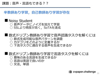 課題︓⾳声・⾔語もできる︖︖
33
半教師あり学習，⾃⼰教師あり学習が存在
■Noisy Student
○ ⾳声データにノイズを加えて学習
○ SSLより精度が⾼く，SoTAを達成
■数式ドリブン教師あり学習で⾳声認識タスクを解くには
○ 数式⽣成可能な⾳声パターンを調査
○ カテゴリをどのように定義するか
○ 下流タスクに適合する⾳声を⽣成できるか
■数式ドリブン教師あり学習で⾔語タスクを解くには
○ 意味のある⾔語を⽣成できるか
○ ⾔語は英語で良いのか
○ ⽂法，単語
 