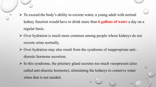  To exceed the body’s ability to excrete water, a young adult with normal
kidney function would have to drink more than 6 gallons of water a day on a
regular basis.
 Over hydration is much more common among people whose kidneys do not
excrete urine normally.
 Over hydration may also result from the syndrome of inappropriate anti-
diuretic hormone secretion.
 In this syndrome, the pituitary gland secretes too much vasopressin (also
called anti-diuretic hormone), stimulating the kidneys to conserve water
when that is not needed.
 