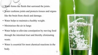• Water forms the fluids that surround the joints.
• Water cushions joints and protects tissues and organs
like the brain from shock and damage.
• Water helps to maintain a healthy weight.
• Moisturizes the air in lungs
• Water helps to alleviate constipation by moving food
through the intestinal tract and thereby eliminating
waste.
• Water is essential for most chemical reactions in the
body.
 