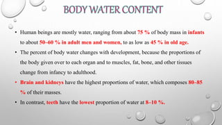 • Human beings are mostly water, ranging from about 75 % of body mass in infants
to about 50–60 % in adult men and women, to as low as 45 % in old age.
• The percent of body water changes with development, because the proportions of
the body given over to each organ and to muscles, fat, bone, and other tissues
change from infancy to adulthood.
• Brain and kidneys have the highest proportions of water, which composes 80–85
% of their masses.
• In contrast, teeth have the lowest proportion of water at 8–10 %.
 