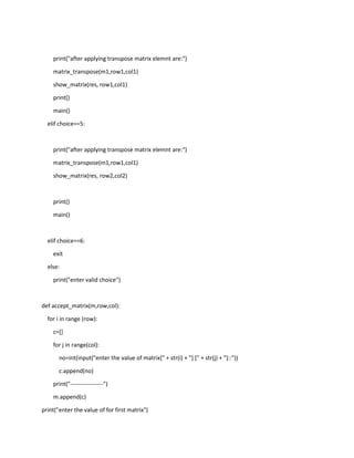 print("after applying transpose matrix elemnt are:")
matrix_transpose(m1,row1,col1)
show_matrix(res, row1,col1)
print()
main()
elif choice==5:
print("after applying transpose matrix elemnt are:")
matrix_transpose(m1,row1,col1)
show_matrix(res, row2,col2)
print()
main()
elif choice==6:
exit
else:
print("enter valid choice")
def accept_matrix(m,row,col):
for i in range (row):
c=[]
for j in range(col):
no=int(input("enter the value of matrix[" + str(i) + "] [" + str(j) + "]::"))
c.append(no)
print("-----------------")
m.append(c)
print("enter the value of for first matrix")
 