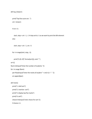 def top_five(arr):
print("Top five score are : ")
cnt = len(arr)
if cnt < 5:
start, stop = cnt - 1, -1 # stop set to -1 as we want to print the 0th element
else:
start, stop = cnt - 1, cnt - 6
for i in range(start, stop, -1):
print("t {0:.2f}".format(arr[i]), end=" ")
arr=[]
Num=int(input("Enter the number of students: "))
for i in range (Num):
per=float(input("Enter the marks of student " + str(i+1) + " : "))
arr.append(per)
def main():
print("1. shell sort")
print("2. insertion sort")
print("3. display top five marks")
print("4. exit")
choice=int(input("enter choice for sort:"))
if choice==1:
 