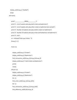 display_set(Group_C,"Football")
break
def main() :
print("______________MENU___________")
print ("1 : List of students who play both cricket and badminton")
print ("2 : List of students who play either cricket or badminton but not both")
print ("3 : Number of students who play neither cricket nor badminton")
print ("4 : Number of students who play cricket and football but not badminton")
print ("5 : Exit")
ch = int(input("Enter your choice : "))
Group_R = []
if (ch==1):
display_set(Group_A,"Cricket")
display_set(Group_B,"Badminton")
find_intersection_set(Group_A,Group_B,Group_R)
display_set(Group_R," both Cricket and Badminton")
print()
main()
elif (ch==2):
display_set(Group_A,"Cricket")
display_set(Group_B,"Badminton")
R1 = []
find_union_set(Group_A,Group_B,R1)
R2 = []
find_intersection_set(Group_A,Group_B,R2)
find_difference_set(R1,R2,Group_R)
 